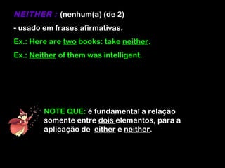 NEITHER : (nenhum(a) (de 2)
- usado em frases afirmativas.
Ex.: Here are two books: take neither.
Ex.: Neither of them was intelligent.
NOTE QUE: é fundamental a relação
somente entre dois elementos, para a
aplicação de either e neither.
 