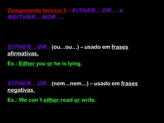 Componente teórico 3 – EITHER...OR... e
NEITHER...NOR ...
EITHER...OR...(ou...ou...) – usado em frases
afirmativas.
Ex.: Either you or he is lying.
EITHER...OR...(nem...nem...) – usado em frases
negativas.
Ex.: We can´t either read or write.
 