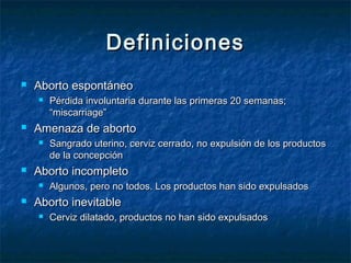 DefinicionesDefiniciones
 Aborto espontáneoAborto espontáneo
 Pérdida involuntaria durante las primeras 20 semanas;Pérdida involuntaria durante las primeras 20 semanas;
“miscarriage”“miscarriage”
 Amenaza de abortoAmenaza de aborto
 Sangrado uterino, cerviz cerrado, no expulsión de los productosSangrado uterino, cerviz cerrado, no expulsión de los productos
de la concepciónde la concepción
 Aborto incompletoAborto incompleto
 Algunos, pero no todos. Los productos han sido expulsadosAlgunos, pero no todos. Los productos han sido expulsados
 Aborto inevitableAborto inevitable
 Cerviz dilatado, productos no han sido expulsadosCerviz dilatado, productos no han sido expulsados
 