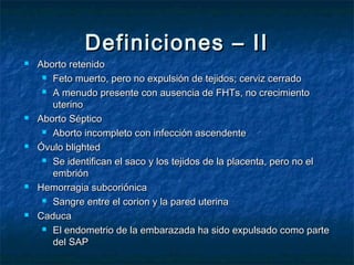 Definiciones – IIDefiniciones – II
 Aborto retenidoAborto retenido
 Feto muerto, pero no expulsión de tejidos; cerviz cerradoFeto muerto, pero no expulsión de tejidos; cerviz cerrado
 A menudo presente con ausencia de FHTs, no crecimientoA menudo presente con ausencia de FHTs, no crecimiento
uterinouterino
 Aborto SépticoAborto Séptico
 Aborto incompleto con infección ascendenteAborto incompleto con infección ascendente
 Óvulo blightedÓvulo blighted
 Se identifican el saco y los tejidos de la placenta, pero no elSe identifican el saco y los tejidos de la placenta, pero no el
embriónembrión
 Hemorragia subcoriónicaHemorragia subcoriónica
 Sangre entre el corion y la pared uterinaSangre entre el corion y la pared uterina
 CaducaCaduca
 El endometrio de la embarazada ha sido expulsado como parteEl endometrio de la embarazada ha sido expulsado como parte
del SAPdel SAP
 