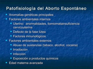 Patofisiología del Aborto EspontáneoPatofisiología del Aborto Espontáneo
 Anomalías genéticas principalesAnomalías genéticas principales
 Factores ambientales internosFactores ambientales internos
 Uterino: anormalidades, liomiomatainsuficienciaUterino: anormalidades, liomiomatainsuficiencia
cervicouterinacervicouterina
 Defecto de la fase lúteaDefecto de la fase lútea
 Factores inmunológicosFactores inmunológicos
 Factores ambientales externosFactores ambientales externos
 Abuso de sustancias (tabaco, alcohol, cocaina)Abuso de sustancias (tabaco, alcohol, cocaina)
 IrradiaciónIrradiación
 InfecciónInfección
 Exposición a productos químicosExposición a productos químicos
 Edad materna avanzadaEdad materna avanzada
 
