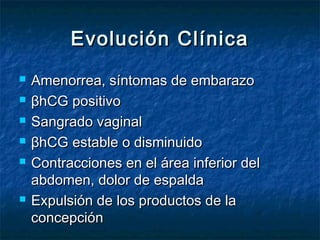 Evolución ClínicaEvolución Clínica
 Amenorrea, síntomas de embarazoAmenorrea, síntomas de embarazo
 βhCG positivoβhCG positivo
 Sangrado vaginalSangrado vaginal
 βhCG estable o disminuidoβhCG estable o disminuido
 Contracciones en el área inferior delContracciones en el área inferior del
abdomen, dolor de espaldaabdomen, dolor de espalda
 Expulsión de los productos de laExpulsión de los productos de la
concepciónconcepción
 