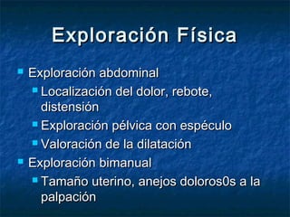 Exploración FísicaExploración Física
 Exploración abdominalExploración abdominal
 Localización del dolor, rebote,Localización del dolor, rebote,
distensióndistensión
 Exploración pélvica con espéculoExploración pélvica con espéculo
 Valoración de la dilataciónValoración de la dilatación
 Exploración bimanualExploración bimanual
 Tamaño uterino, anejos doloros0s a laTamaño uterino, anejos doloros0s a la
palpaciónpalpación
 