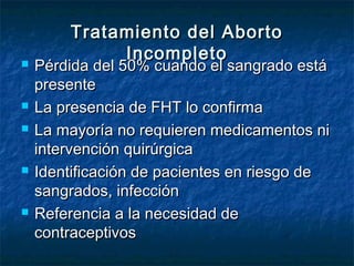 Tratamiento del AbortoTratamiento del Aborto
IncompletoIncompleto Pérdida del 50% cuando el sangrado estáPérdida del 50% cuando el sangrado está
presentepresente
 La presencia de FHT lo confirmaLa presencia de FHT lo confirma
 La mayoría no requieren medicamentos niLa mayoría no requieren medicamentos ni
intervención quirúrgicaintervención quirúrgica
 Identificación de pacientes en riesgo deIdentificación de pacientes en riesgo de
sangrados, infecciónsangrados, infección
 Referencia a la necesidad deReferencia a la necesidad de
contraceptivoscontraceptivos
 