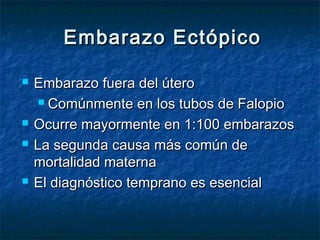 Embarazo EctópicoEmbarazo Ectópico
 Embarazo fuera del úteroEmbarazo fuera del útero
 Comúnmente en los tubos de FalopioComúnmente en los tubos de Falopio
 Ocurre mayormente en 1:100 embarazosOcurre mayormente en 1:100 embarazos
 La segunda causa más común deLa segunda causa más común de
mortalidad maternamortalidad materna
 El diagnóstico temprano es esencialEl diagnóstico temprano es esencial
 