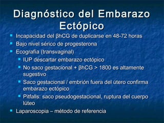 Diagnóstico del EmbarazoDiagnóstico del Embarazo
EctópicoEctópico
 Incapacidad del βhCG de duplicarse en 48-72 horasIncapacidad del βhCG de duplicarse en 48-72 horas
 Bajo nivel sérico de progesteronaBajo nivel sérico de progesterona
 Ecografía (transvaginal)Ecografía (transvaginal)
 IUP descartar embarazo ectópicoIUP descartar embarazo ectópico
 No saco gestacional + βhCG > 1800 es altamenteNo saco gestacional + βhCG > 1800 es altamente
sugestivosugestivo
 Saco gestacional / embrión fuera del útero confirmaSaco gestacional / embrión fuera del útero confirma
embarazo ectópicoembarazo ectópico
 Pitfalls: saco pseudogestacional, ruptura del cuerpoPitfalls: saco pseudogestacional, ruptura del cuerpo
lúteolúteo
 Laparoscopia – método de referenciaLaparoscopia – método de referencia
 