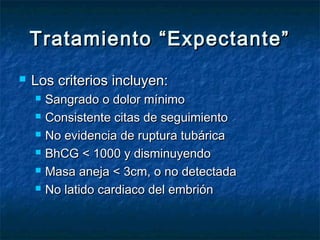 Tratamiento “Expectante”Tratamiento “Expectante”
 Los criterios incluyen:Los criterios incluyen:
 Sangrado o dolor mínimoSangrado o dolor mínimo
 Consistente citas de seguimientoConsistente citas de seguimiento
 No evidencia de ruptura tubáricaNo evidencia de ruptura tubárica
 ΒhCG < 1000 y disminuyendoΒhCG < 1000 y disminuyendo
 Masa aneja < 3cm, o no detectadaMasa aneja < 3cm, o no detectada
 No latido cardiaco del embriónNo latido cardiaco del embrión
 