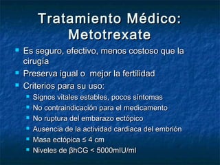 Tratamiento Médico:Tratamiento Médico:
MetotrexateMetotrexate
 Es seguro, efectivo, menos costoso que laEs seguro, efectivo, menos costoso que la
cirugíacirugía
 Preserva igual o mejor la fertilidadPreserva igual o mejor la fertilidad
 Criterios para su uso:Criterios para su uso:
 Signos vitales estables, pocos síntomasSignos vitales estables, pocos síntomas
 No contraindicación para el medicamentoNo contraindicación para el medicamento
 No ruptura del embarazo ectópicoNo ruptura del embarazo ectópico
 Ausencia de la actividad cardiaca del embriónAusencia de la actividad cardiaca del embrión
 Masa ectópica ≤ 4 cmMasa ectópica ≤ 4 cm
 Niveles de βhCG < 5000mIU/mlNiveles de βhCG < 5000mIU/ml
 