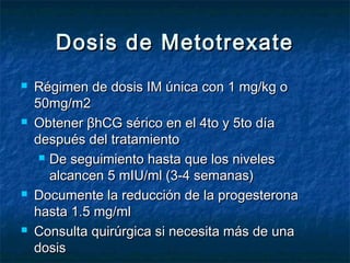 Dosis de MetotrexateDosis de Metotrexate
 Régimen de dosis IM única con 1 mg/kg oRégimen de dosis IM única con 1 mg/kg o
50mg/m250mg/m2
 Obtener βhCG sérico en el 4to y 5to díaObtener βhCG sérico en el 4to y 5to día
después del tratamientodespués del tratamiento
 De seguimiento hasta que los nivelesDe seguimiento hasta que los niveles
alcancen 5 mIU/ml (3-4 semanas)alcancen 5 mIU/ml (3-4 semanas)
 Documente la reducción de la progesteronaDocumente la reducción de la progesterona
hasta 1.5 mg/mlhasta 1.5 mg/ml
 Consulta quirúrgica si necesita más de unaConsulta quirúrgica si necesita más de una
dosisdosis
 