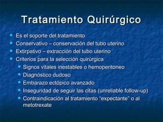 Tratamiento QuirúrgicoTratamiento Quirúrgico
 Es el soporte del tratamientoEs el soporte del tratamiento
 Conservativo – conservación del tubo uterinoConservativo – conservación del tubo uterino
 Extirpativo – extracción del tubo uterinoExtirpativo – extracción del tubo uterino
 Criterios para la selección quirúrgicaCriterios para la selección quirúrgica
 Signos vitales inestables o hemoperitoneoSignos vitales inestables o hemoperitoneo
 Diagnóstico dudosoDiagnóstico dudoso
 Embarazo ectópico avanzadoEmbarazo ectópico avanzado
 Inseguridad de seguir las citas (unreliable follow-up)Inseguridad de seguir las citas (unreliable follow-up)
 Contraindicación al tratamiento “expectante” o alContraindicación al tratamiento “expectante” o al
metotrexatemetotrexate
 