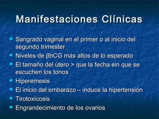 Manifestaciones ClínicasManifestaciones Clínicas
 Sangrado vaginal en el primer o al inicio delSangrado vaginal en el primer o al inicio del
segundo trimestersegundo trimester
 Niveles de βhCG más altos de lo esperadoNiveles de βhCG más altos de lo esperado
 El tamaño del útero > que la fecha sin que seEl tamaño del útero > que la fecha sin que se
escuchen los tonosescuchen los tonos
 HiperemesisHiperemesis
 El inicio del embarazo – induce la hipertensiónEl inicio del embarazo – induce la hipertensión
 TirotoxicosisTirotoxicosis
 Engrandecimiento de los ovariosEngrandecimiento de los ovarios
 