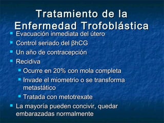 Tratamiento de laTratamiento de la
Enfermedad TrofoblásticaEnfermedad Trofoblástica
 Evacuación inmediata del úteroEvacuación inmediata del útero
 Control seriado del βhCGControl seriado del βhCG
 Un año de contracepciónUn año de contracepción
 RecidivaRecidiva
 Ocurre en 20% con mola completaOcurre en 20% con mola completa
 Invade el miometrio o se transformaInvade el miometrio o se transforma
metastáticometastático
 Tratada con metotrexateTratada con metotrexate
 La mayoría pueden concivir, quedarLa mayoría pueden concivir, quedar
embarazadas normalmenteembarazadas normalmente
 