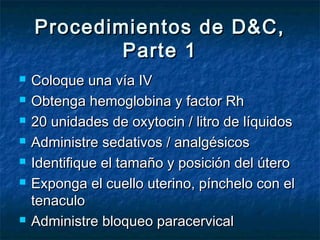 Procedimientos de D&C,Procedimientos de D&C,
Parte 1Parte 1
 Coloque una vía IVColoque una vía IV
 Obtenga hemoglobina y factor RhObtenga hemoglobina y factor Rh
 20 unidades de oxytocin / litro de líquidos20 unidades de oxytocin / litro de líquidos
 Administre sedativos / analgésicosAdministre sedativos / analgésicos
 Identifique el tamaño y posición del úteroIdentifique el tamaño y posición del útero
 Exponga el cuello uterino, pínchelo con elExponga el cuello uterino, pínchelo con el
tenaculotenaculo
 Administre bloqueo paracervicalAdministre bloqueo paracervical
 
