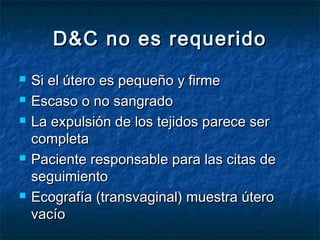 D&C no es requeridoD&C no es requerido
 Si el útero es pequeño y firmeSi el útero es pequeño y firme
 Escaso o no sangradoEscaso o no sangrado
 La expulsión de los tejidos parece serLa expulsión de los tejidos parece ser
completacompleta
 Paciente responsable para las citas dePaciente responsable para las citas de
seguimientoseguimiento
 Ecografía (transvaginal) muestra úteroEcografía (transvaginal) muestra útero
vacíovacío
 