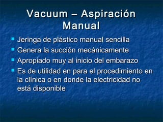 Vacuum – AspiraciónVacuum – Aspiración
ManualManual
 Jeringa de plástico manual sencillaJeringa de plástico manual sencilla
 Genera la succión mecánicamenteGenera la succión mecánicamente
 Apropiado muy al inicio del embarazoApropiado muy al inicio del embarazo
 Es de utilidad en para el procedimiento enEs de utilidad en para el procedimiento en
la clínica o en donde la electricidad nola clínica o en donde la electricidad no
está disponibleestá disponible
 