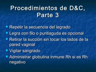 Procedimientos de D&C,Procedimientos de D&C,
Parte 3Parte 3
 Repetir la secuencia del legradoRepetir la secuencia del legrado
 Legra con filo o puntiaguda es opcionalLegra con filo o puntiaguda es opcional
 Retirar la succión sin tocar los lados de laRetirar la succión sin tocar los lados de la
pared vaginalpared vaginal
 Vigilar sangradoVigilar sangrado
 Administrar globulina inmune Rh si es RhAdministrar globulina inmune Rh si es Rh
negativonegativo
 