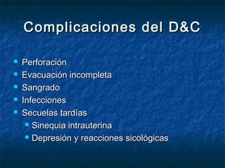 Complicaciones del D&CComplicaciones del D&C
 PerforaciónPerforación
 Evacuación incompletaEvacuación incompleta
 SangradoSangrado
 InfeccionesInfecciones
 Secuelas tardíasSecuelas tardías
 Sinequia intrauterinaSinequia intrauterina
 Depresión y reacciones sicológicasDepresión y reacciones sicológicas
 