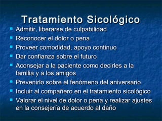 Tratamiento SicológicoTratamiento Sicológico
 Admitir, liberarse de culpabilidadAdmitir, liberarse de culpabilidad
 Reconocer el dolor o penaReconocer el dolor o pena
 Proveer comodidad, apoyo continuoProveer comodidad, apoyo continuo
 Dar confianza sobre el futuroDar confianza sobre el futuro
 Aconsejar a la paciente como decirles a laAconsejar a la paciente como decirles a la
familia y a los amigosfamilia y a los amigos
 Prevenirlo sobre el fenómeno del aniversarioPrevenirlo sobre el fenómeno del aniversario
 Incluir al compañero en el tratamiento sicológicoIncluir al compañero en el tratamiento sicológico
 Valorar el nivel de dolor o pena y realizar ajustesValorar el nivel de dolor o pena y realizar ajustes
en la consejería de acuerdo al dañoen la consejería de acuerdo al daño
 