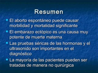 ResumenResumen
 El aborto espontáneo puede causarEl aborto espontáneo puede causar
morbilidad y mortalidad significantemorbilidad y mortalidad significante
 El embarazo ectópico es una causa muyEl embarazo ectópico es una causa muy
potente de muerte maternapotente de muerte materna
 Las pruebas séricas de las hormonas y elLas pruebas séricas de las hormonas y el
ultrasonido son importantes en elultrasonido son importantes en el
diagnósticodiagnóstico
 La mayoría de las pacientes pueden serLa mayoría de las pacientes pueden ser
tratadas de manera no quirúrgicatratadas de manera no quirúrgica
 