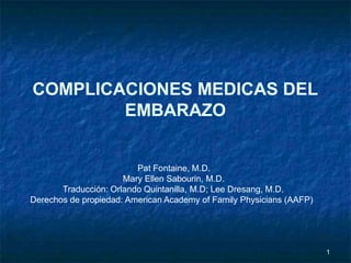1
COMPLICACIONES MEDICAS DEL
EMBARAZO
Pat Fontaine, M.D.
Mary Ellen Sabourin, M.D.
Traducción: Orlando Quintanilla, M.D; Lee Dresang, M.D.
Derechos de propiedad: American Academy of Family Physicians (AAFP)
 