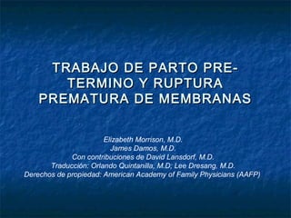 TRABAJO DE PARTO PRE-TRABAJO DE PARTO PRE-
TERMINO Y RUPTURATERMINO Y RUPTURA
PREMATURA DE MEMBRANASPREMATURA DE MEMBRANAS
Elizabeth Morrison, M.D.
James Damos, M.D.
Con contribuciones de David Lansdorf, M.D.
Traducción: Orlando Quintanilla, M.D; Lee Dresang, M.D.
Derechos de propiedad: American Academy of Family Physicians (AAFP)
 