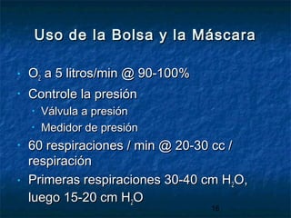 16
Uso de la Bolsa y la MáscaraUso de la Bolsa y la Máscara
• OO22 a 5 litros/min @ 90-100%a 5 litros/min @ 90-100%
• Controle la presiónControle la presión
• Válvula a presiónVálvula a presión
• Medidor de presiónMedidor de presión
• 60 respiraciones / min @ 20-30 cc /60 respiraciones / min @ 20-30 cc /
respiraciónrespiración
• Primeras respiraciones 30-40 cm HPrimeras respiraciones 30-40 cm H22O,O,
luego 15-20 cm Hluego 15-20 cm H22OO
 