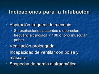 17
Indicaciones para la IntubaciónIndicaciones para la Intubación
• Aspiración traqueal de meconioAspiración traqueal de meconio
• Si respiraciones ausentes o depresión,Si respiraciones ausentes o depresión,
frecuencia cardiaca < 100 o tono muscularfrecuencia cardiaca < 100 o tono muscular
pobrepobre
• Ventilación prolongadaVentilación prolongada
• Incapacidad de ventilar con bolsa yIncapacidad de ventilar con bolsa y
máscaramáscara
• Sospecha de hernia diafragmáticaSospecha de hernia diafragmática
 