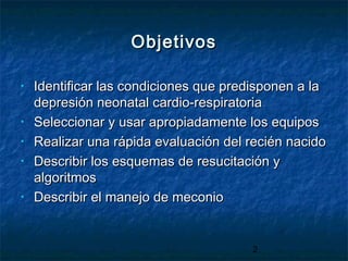 2
ObjetivosObjetivos
• Identificar las condiciones que predisponen a laIdentificar las condiciones que predisponen a la
depresión neonatal cardio-respiratoriadepresión neonatal cardio-respiratoria
• Seleccionar y usar apropiadamente los equiposSeleccionar y usar apropiadamente los equipos
• Realizar una rápida evaluación del recién nacidoRealizar una rápida evaluación del recién nacido
• Describir los esquemas de resucitación yDescribir los esquemas de resucitación y
algoritmosalgoritmos
• Describir el manejo de meconioDescribir el manejo de meconio
 