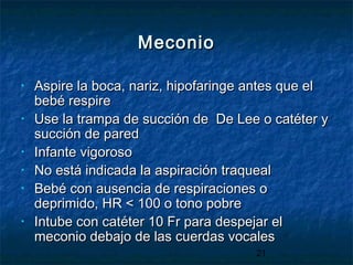 21
MeconioMeconio
• Aspire la boca, nariz, hipofaringe antes que elAspire la boca, nariz, hipofaringe antes que el
bebé respirebebé respire
• Use la trampa de succión de De Lee o catéter yUse la trampa de succión de De Lee o catéter y
succión de paredsucción de pared
• Infante vigorosoInfante vigoroso
• No está indicada la aspiración traquealNo está indicada la aspiración traqueal
• Bebé con ausencia de respiraciones oBebé con ausencia de respiraciones o
deprimido, HR < 100 o tono pobredeprimido, HR < 100 o tono pobre
• Intube con catéter 10 Fr para despejar elIntube con catéter 10 Fr para despejar el
meconio debajo de las cuerdas vocalesmeconio debajo de las cuerdas vocales
 