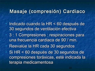 22
Masaje (compresión) CardiacoMasaje (compresión) Cardiaco
• Indicado cuando la HR < 60 después deIndicado cuando la HR < 60 después de
30 segundos de ventilación efectiva30 segundos de ventilación efectiva
• 3 : 1 Compresiones : respiraciones para3 : 1 Compresiones : respiraciones para
una frecuencia cardiaca de 90 / min.una frecuencia cardiaca de 90 / min.
• Reevalúe la HR cada 30 segundosReevalúe la HR cada 30 segundos
• Si HR < 60 después de 30 segundos deSi HR < 60 después de 30 segundos de
compresiones toráxicas, esté indicada lacompresiones toráxicas, esté indicada la
terapia medicamentosaterapia medicamentosa
 