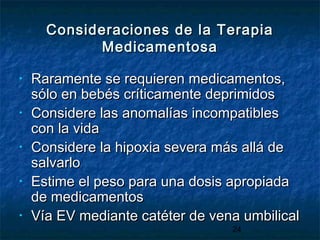 24
Consideraciones de la TerapiaConsideraciones de la Terapia
MedicamentosaMedicamentosa
• Raramente se requieren medicamentos,Raramente se requieren medicamentos,
sólo en bebés críticamente deprimidossólo en bebés críticamente deprimidos
• Considere las anomalías incompatiblesConsidere las anomalías incompatibles
con la vidacon la vida
• Considere la hipoxia severa más allá deConsidere la hipoxia severa más allá de
salvarlosalvarlo
• Estime el peso para una dosis apropiadaEstime el peso para una dosis apropiada
de medicamentosde medicamentos
• Vía EV mediante catéter de vena umbilicalVía EV mediante catéter de vena umbilical
 