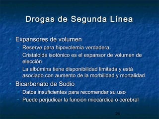 26
Drogas de Segunda LíneaDrogas de Segunda Línea
• Expansores de volumenExpansores de volumen
• Reserve para hipovolemia verdaderaReserve para hipovolemia verdadera
• Cristaloide isotónico es el expansor de volumen deCristaloide isotónico es el expansor de volumen de
elecciónelección
• La albúmina tiene disponibilidad limitada y estáLa albúmina tiene disponibilidad limitada y está
asociado con aumento de la morbilidad y mortalidadasociado con aumento de la morbilidad y mortalidad
• Bicarbonato de SodioBicarbonato de Sodio
• Datos insuficientes para recomendar su usoDatos insuficientes para recomendar su uso
• Puede perjudicar la función miocárdica o cerebralPuede perjudicar la función miocárdica o cerebral
 