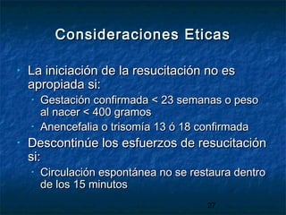 27
Consideraciones EticasConsideraciones Eticas
• La iniciación de la resucitación no esLa iniciación de la resucitación no es
apropiada si:apropiada si:
• Gestación confirmada < 23 semanas o pesoGestación confirmada < 23 semanas o peso
al nacer < 400 gramosal nacer < 400 gramos
• Anencefalia o trisomía 13 ó 18 confirmadaAnencefalia o trisomía 13 ó 18 confirmada
• Descontinúe los esfuerzos de resucitaciónDescontinúe los esfuerzos de resucitación
si:si:
• Circulación espontánea no se restaura dentroCirculación espontánea no se restaura dentro
de los 15 minutosde los 15 minutos
 