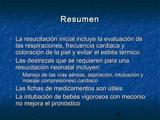 28
ResumenResumen
• La resucitación inicial incluye la evaluación deLa resucitación inicial incluye la evaluación de
las respiraciones, frecuencia cardiaca ylas respiraciones, frecuencia cardiaca y
coloración de la piel y evitar el estrés térmicocoloración de la piel y evitar el estrés térmico
• Las destrezas que se requieren para unaLas destrezas que se requieren para una
resucitación neonatal incluyen:resucitación neonatal incluyen:
• Manejo de las vías aéreas, aspiración, intubación yManejo de las vías aéreas, aspiración, intubación y
masaje compresiones) cardiacomasaje compresiones) cardiaco
• Las fichas de medicamentos son útilesLas fichas de medicamentos son útiles
• La intubación de bebés vigorosos con meconioLa intubación de bebés vigorosos con meconio
no mejora el pronósticono mejora el pronóstico
 