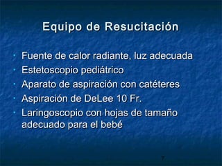 7
Equipo de ResucitaciónEquipo de Resucitación
• Fuente de calor radiante, luz adecuadaFuente de calor radiante, luz adecuada
• Estetoscopio pediátricoEstetoscopio pediátrico
• Aparato de aspiración con catéteresAparato de aspiración con catéteres
• Aspiración de DeLee 10 Fr.Aspiración de DeLee 10 Fr.
• Laringoscopio con hojas de tamañoLaringoscopio con hojas de tamaño
adecuado para el bebéadecuado para el bebé
 
