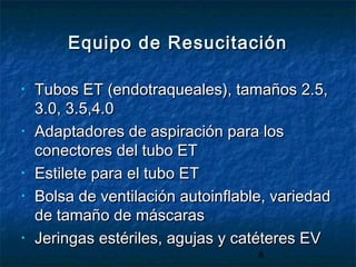 8
Equipo de ResucitaciónEquipo de Resucitación
• Tubos ET (endotraqueales), tamaños 2.5,Tubos ET (endotraqueales), tamaños 2.5,
3.0, 3.5,4.03.0, 3.5,4.0
• Adaptadores de aspiración para losAdaptadores de aspiración para los
conectores del tubo ETconectores del tubo ET
• Estilete para el tubo ETEstilete para el tubo ET
• Bolsa de ventilación autoinflable, variedadBolsa de ventilación autoinflable, variedad
de tamaño de máscarasde tamaño de máscaras
• Jeringas estériles, agujas y catéteres EVJeringas estériles, agujas y catéteres EV
 