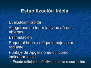 9
Estabilización InicialEstabilización Inicial
• Evaluación rápidaEvaluación rápida
• Asegúrese de tener las vías aéreasAsegúrese de tener las vías aéreas
abiertasabiertas
• EstimulaciónEstimulación
• Seque al bebé, colóquelo bajo calorSeque al bebé, colóquelo bajo calor
radianteradiante
• Puntaje de Apgar no es útil comoPuntaje de Apgar no es útil como
indicador inicialindicador inicial
• Puede reflejar la efectividad de la resucitaciónPuede reflejar la efectividad de la resucitación
 