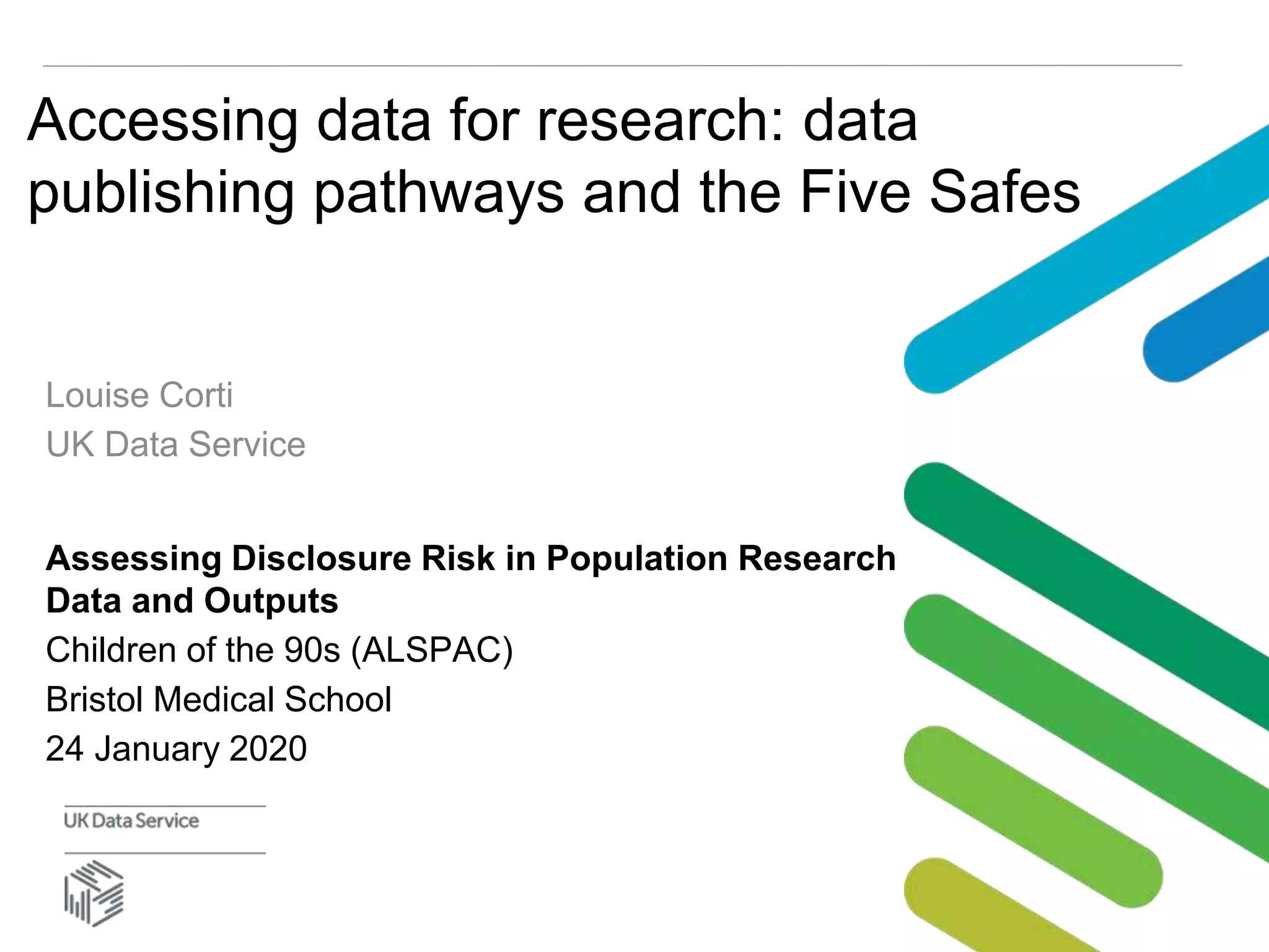 Accessing data for research: data
publishing pathways and the Five Safes
Louise Corti
UK Data Service
Assessing Disclosure Risk in Population Research
Data and Outputs
Children of the 90s (ALSPAC)
Bristol Medical School
24 January 2020
 