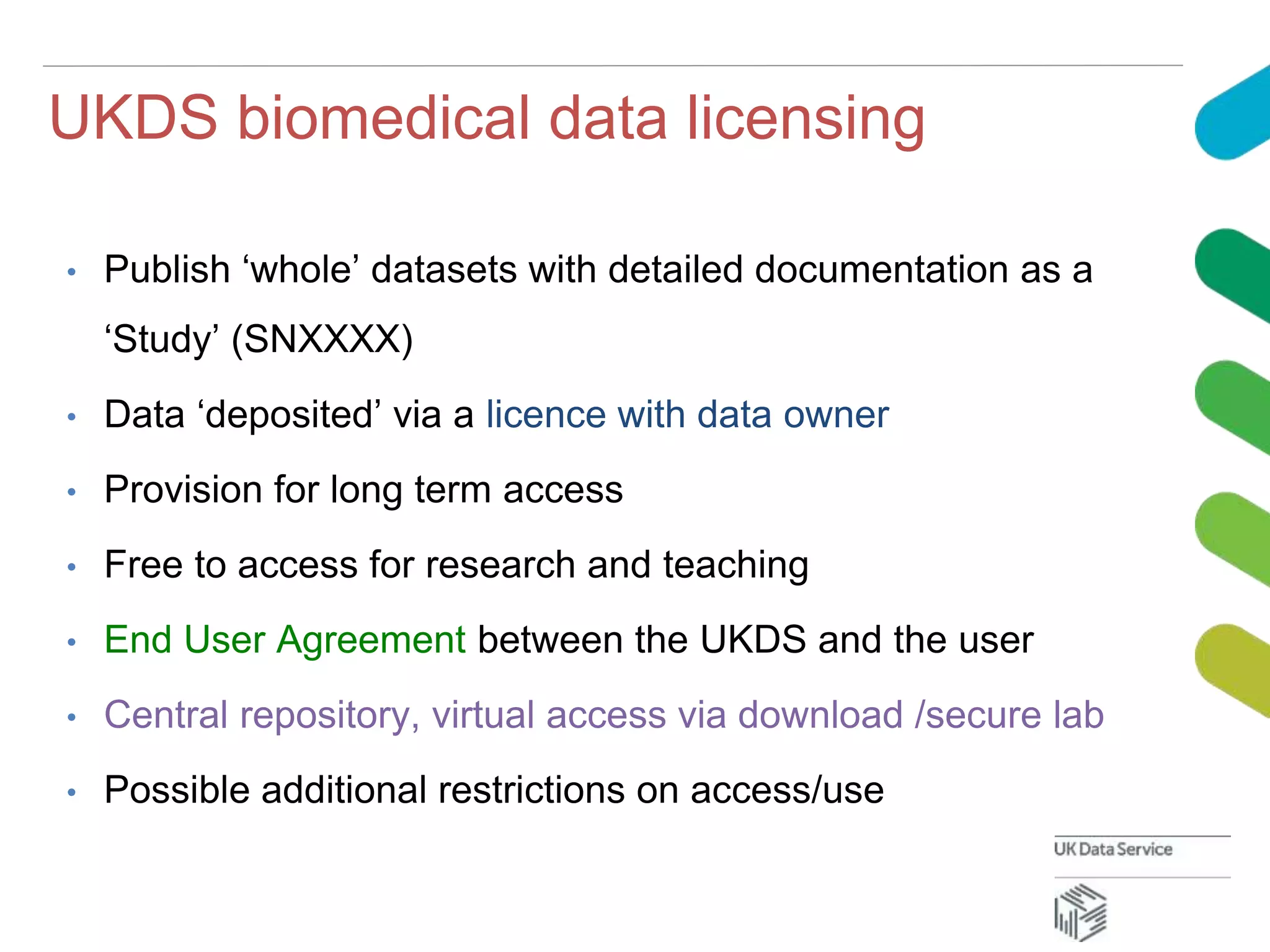 UKDS biomedical data licensing
• Publish ‘whole’ datasets with detailed documentation as a
‘Study’ (SNXXXX)
• Data ‘deposited’ via a licence with data owner
• Provision for long term access
• Free to access for research and teaching
• End User Agreement between the UKDS and the user
• Central repository, virtual access via download /secure lab
• Possible additional restrictions on access/use
 