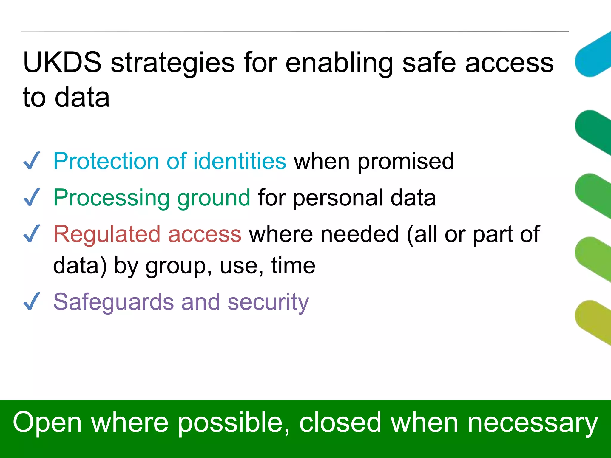 UKDS strategies for enabling safe access
to data
✔ Protection of identities when promised
✔ Processing ground for personal data
✔ Regulated access where needed (all or part of
data) by group, use, time
✔ Safeguards and security
Open where possible, closed when necessary
 
