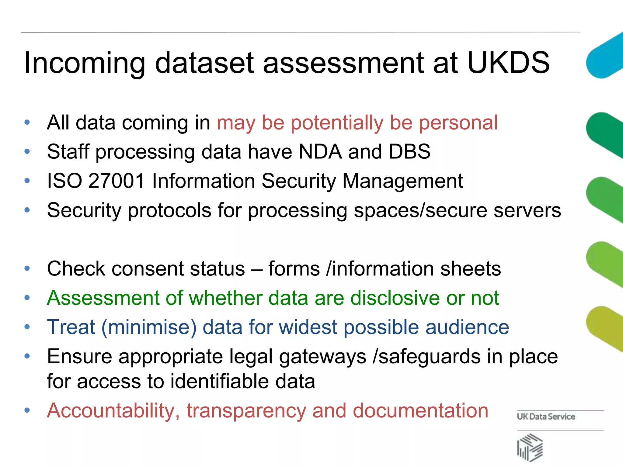 Incoming dataset assessment at UKDS
• All data coming in may be potentially be personal
• Staff processing data have NDA and DBS
• ISO 27001 Information Security Management
• Security protocols for processing spaces/secure servers
• Check consent status – forms /information sheets
• Assessment of whether data are disclosive or not
• Treat (minimise) data for widest possible audience
• Ensure appropriate legal gateways /safeguards in place
for access to identifiable data
• Accountability, transparency and documentation
 