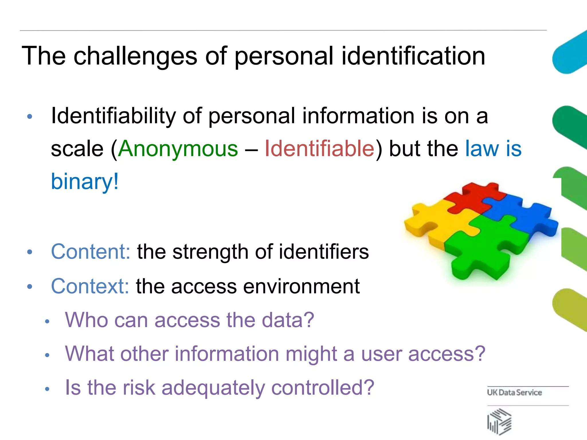 The challenges of personal identification
• Identifiability of personal information is on a
scale (Anonymous – Identifiable) but the law is
binary!
• Content: the strength of identifiers
• Context: the access environment
• Who can access the data?
• What other information might a user access?
• Is the risk adequately controlled?
 