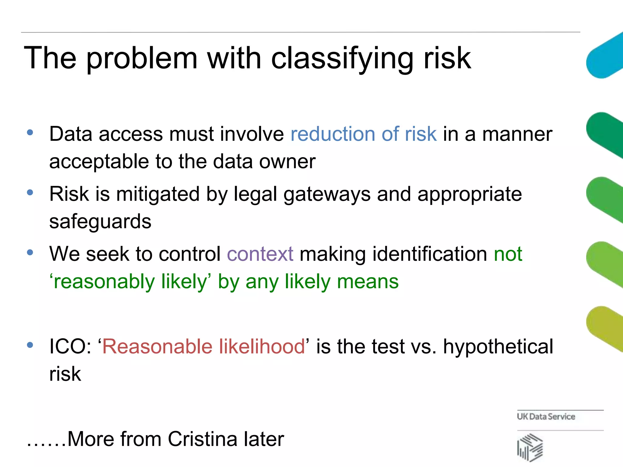 The problem with classifying risk
• Data access must involve reduction of risk in a manner
acceptable to the data owner
• Risk is mitigated by legal gateways and appropriate
safeguards
• We seek to control context making identification not
‘reasonably likely’ by any likely means
• ICO: ‘Reasonable likelihood’ is the test vs. hypothetical
risk
……More from Cristina later
 