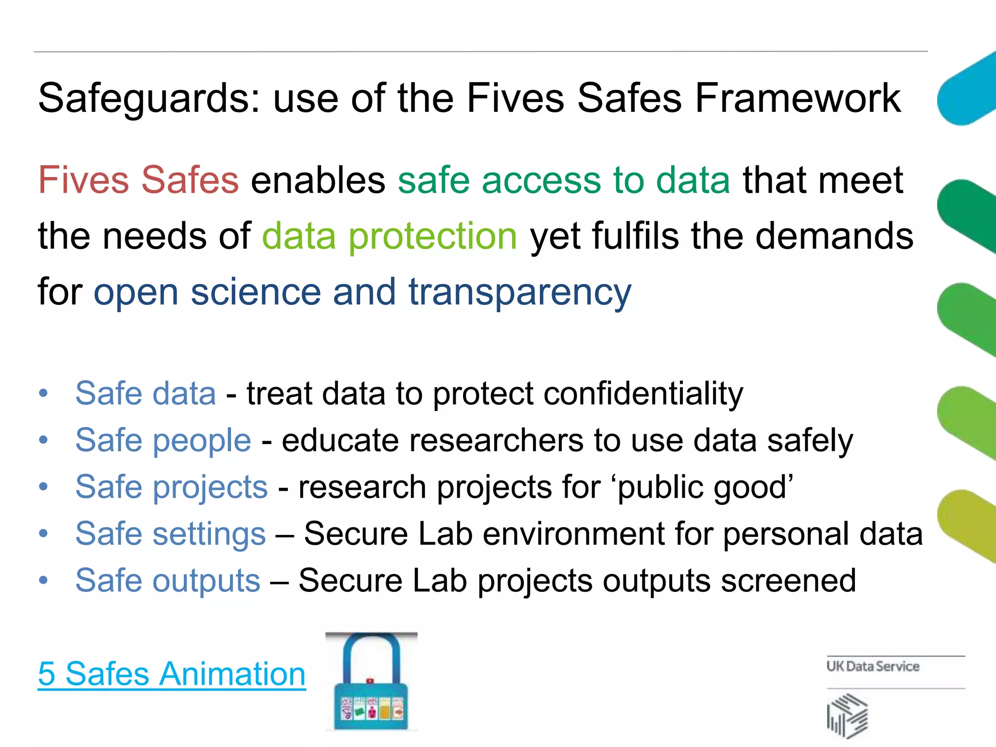 Safeguards: use of the Fives Safes Framework
Fives Safes enables safe access to data that meet
the needs of data protection yet fulfils the demands
for open science and transparency
• Safe data - treat data to protect confidentiality
• Safe people - educate researchers to use data safely
• Safe projects - research projects for ‘public good’
• Safe settings – Secure Lab environment for personal data
• Safe outputs – Secure Lab projects outputs screened
5 Safes Animation
 