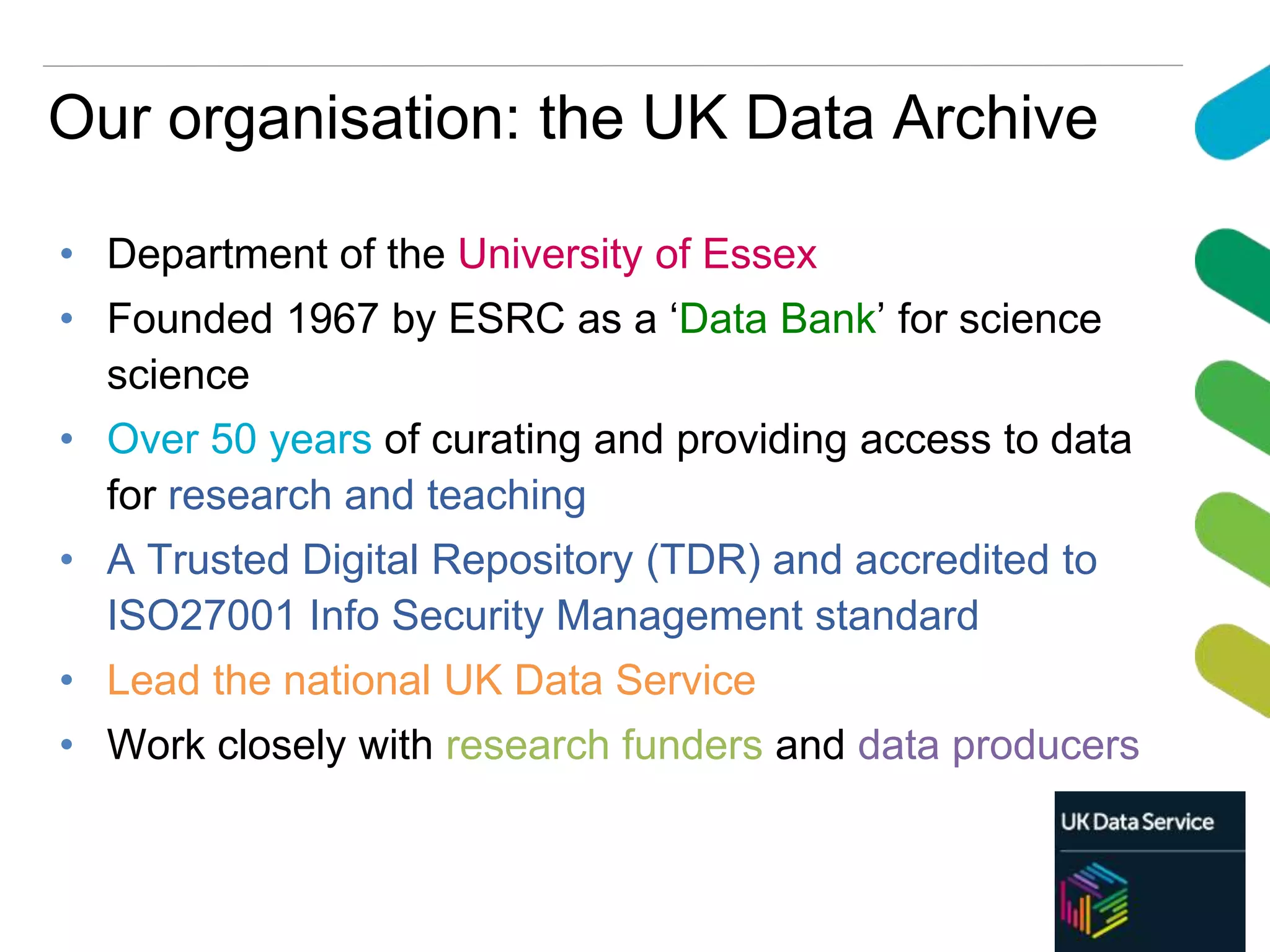 Our organisation: the UK Data Archive
• Department of the University of Essex
• Founded 1967 by ESRC as a ‘Data Bank’ for science
science
• Over 50 years of curating and providing access to data
for research and teaching
• A Trusted Digital Repository (TDR) and accredited to
ISO27001 Info Security Management standard
• Lead the national UK Data Service
• Work closely with research funders and data producers
 