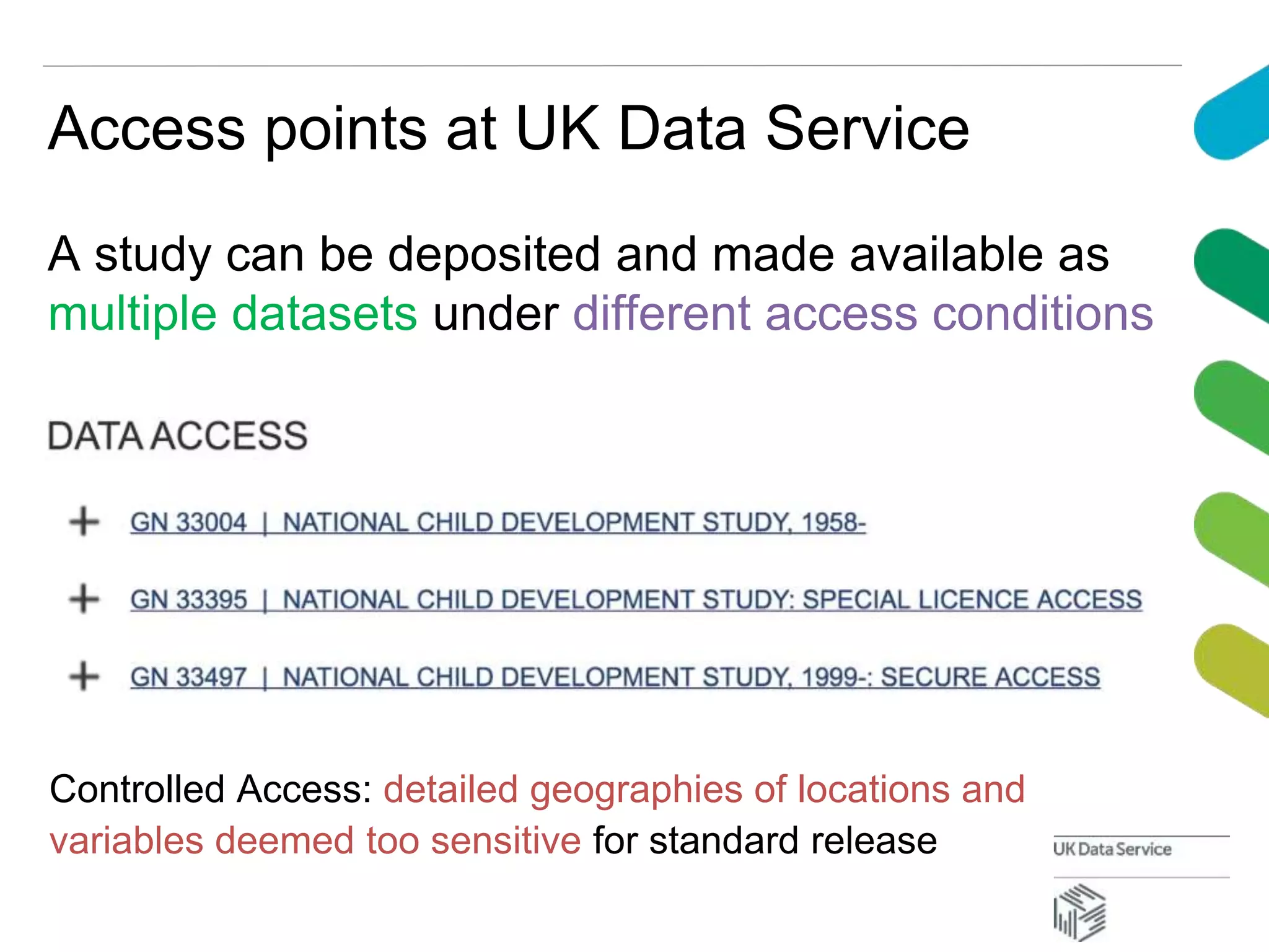 Access points at UK Data Service
A study can be deposited and made available as
multiple datasets under different access conditions
Controlled Access: detailed geographies of locations and
variables deemed too sensitive for standard release
 