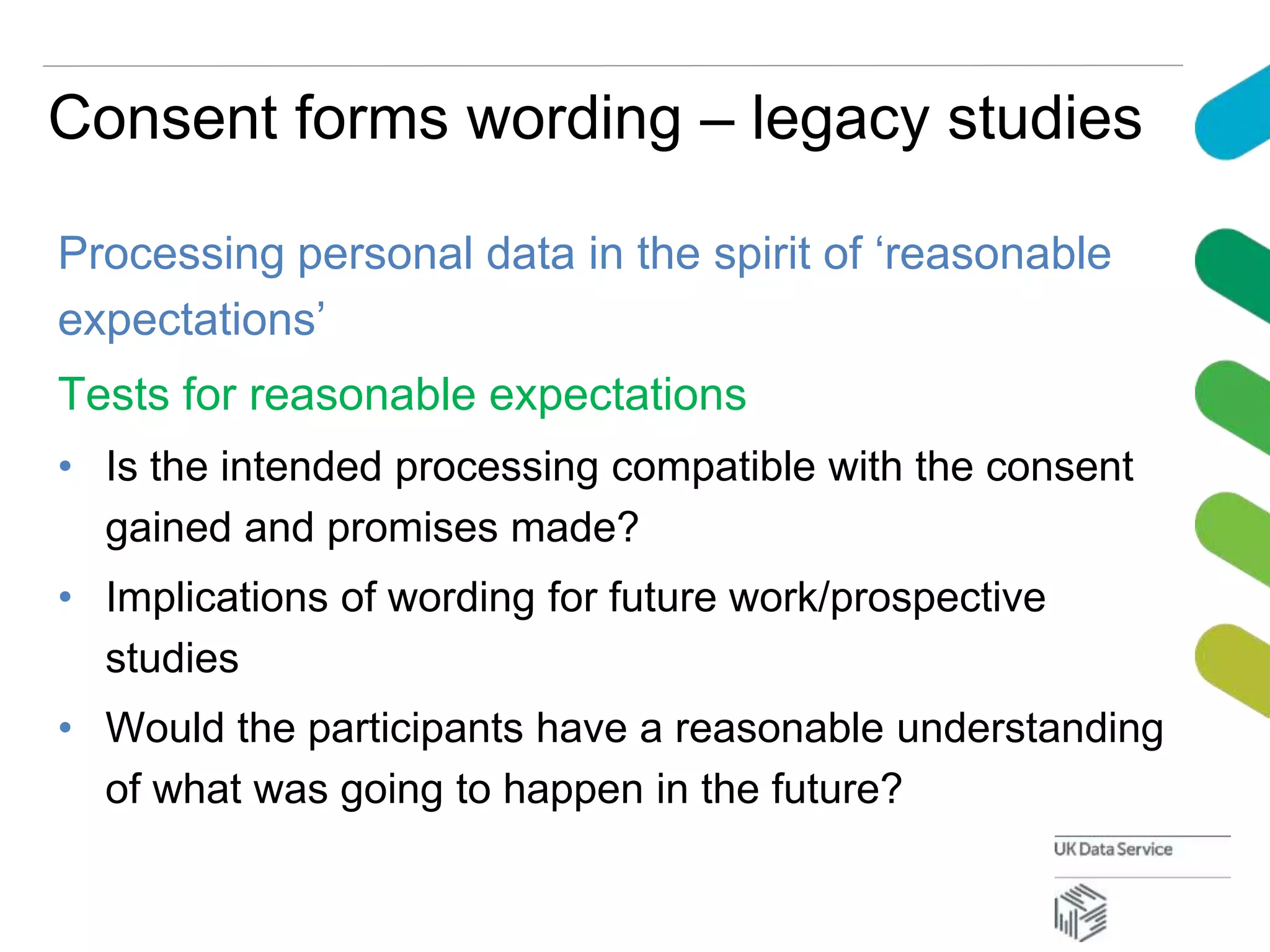 Consent forms wording – legacy studies
Processing personal data in the spirit of ‘reasonable
expectations’
Tests for reasonable expectations
• Is the intended processing compatible with the consent
gained and promises made?
• Implications of wording for future work/prospective
studies
• Would the participants have a reasonable understanding
of what was going to happen in the future?
 