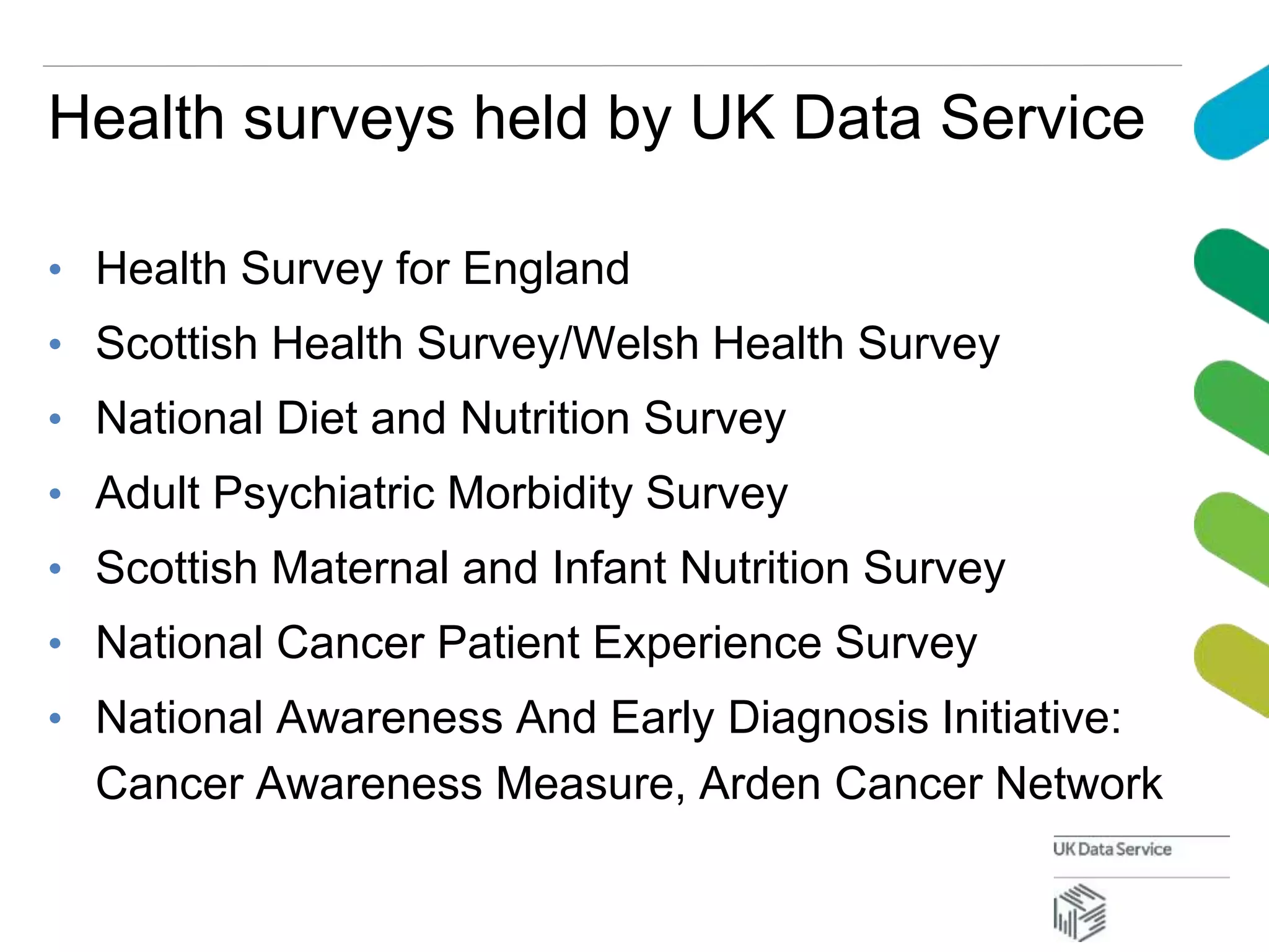 Health surveys held by UK Data Service
• Health Survey for England
• Scottish Health Survey/Welsh Health Survey
• National Diet and Nutrition Survey
• Adult Psychiatric Morbidity Survey
• Scottish Maternal and Infant Nutrition Survey
• National Cancer Patient Experience Survey
• National Awareness And Early Diagnosis Initiative:
Cancer Awareness Measure, Arden Cancer Network
 
