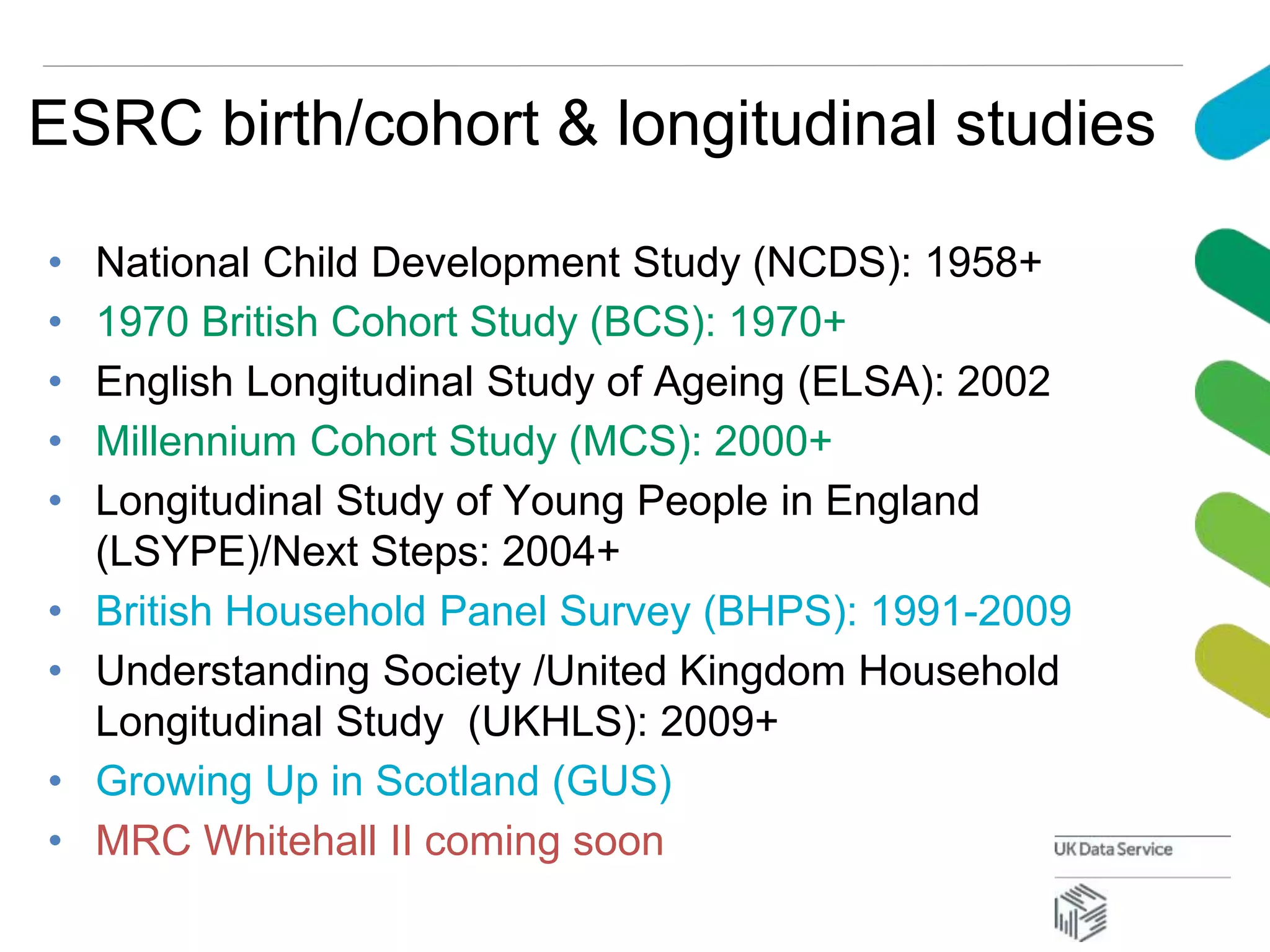 ESRC birth/cohort & longitudinal studies
• National Child Development Study (NCDS): 1958+
• 1970 British Cohort Study (BCS): 1970+
• English Longitudinal Study of Ageing (ELSA): 2002
• Millennium Cohort Study (MCS): 2000+
• Longitudinal Study of Young People in England
(LSYPE)/Next Steps: 2004+
• British Household Panel Survey (BHPS): 1991-2009
• Understanding Society /United Kingdom Household
Longitudinal Study (UKHLS): 2009+
• Growing Up in Scotland (GUS)
• MRC Whitehall II coming soon
 