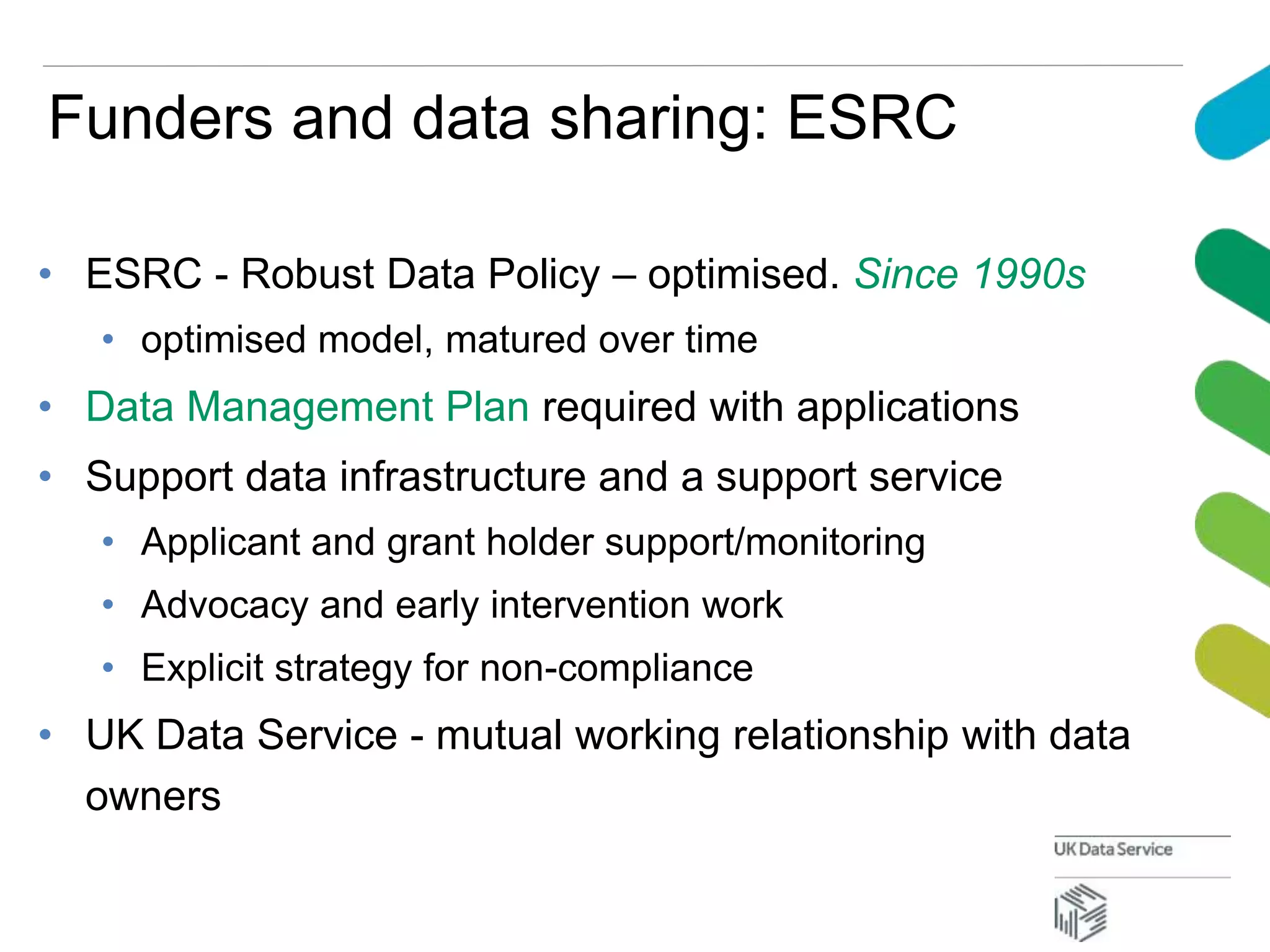 Funders and data sharing: ESRC
• ESRC - Robust Data Policy – optimised. Since 1990s
• optimised model, matured over time
• Data Management Plan required with applications
• Support data infrastructure and a support service
• Applicant and grant holder support/monitoring
• Advocacy and early intervention work
• Explicit strategy for non-compliance
• UK Data Service - mutual working relationship with data
owners
 